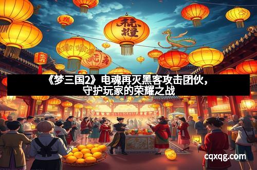 《梦三国2》电魂再灭黑客攻击团伙，守护玩家的荣耀之战