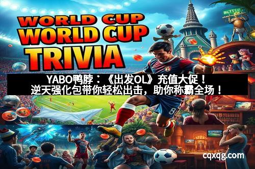 YABO鸭脖：《出发OL》充值大促！逆天强化包带你轻松出击，助你称霸全场！